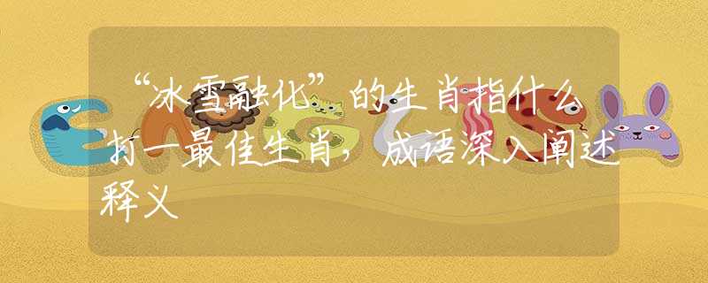 “冰雪融化”的生肖指什么打一最佳生肖，成语深入阐述释义