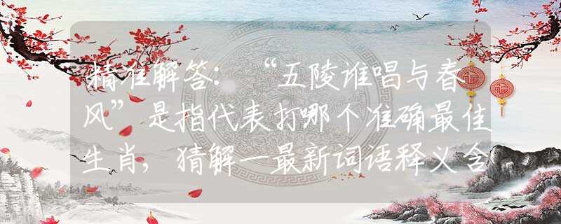 精准解答：“五陵谁唱与春风”是指代表打哪个准确最佳生肖,猜解一最新词语释义含义