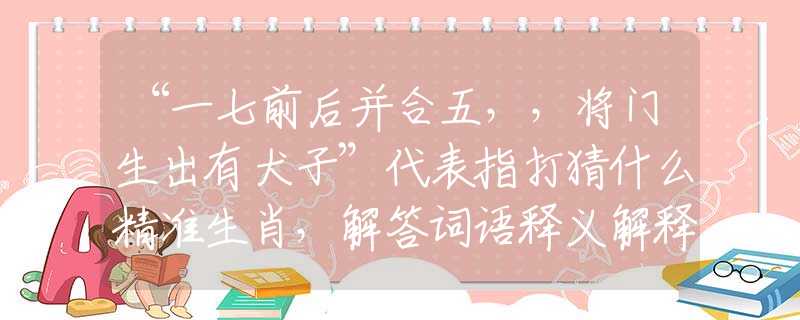 “一七前后并合五，，将门生出有犬子”代表指打猜什么精准生肖，解答词语释义解释