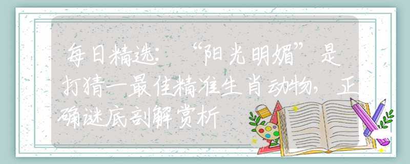 每日精选:“阳光明媚”是打猜一最佳精准生肖动物，正确谜底剖解赏析