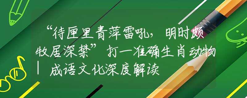 “待匣里青萍雷吼，明时颇牧居深禁”打一准确生肖动物|成语文化深度解读