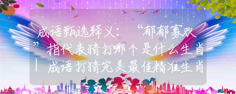 成语甄选释义：“郁郁寡欢”指代表猜打哪个是什么生肖|成语打猜完美最佳精准生肖|诗词注释解析