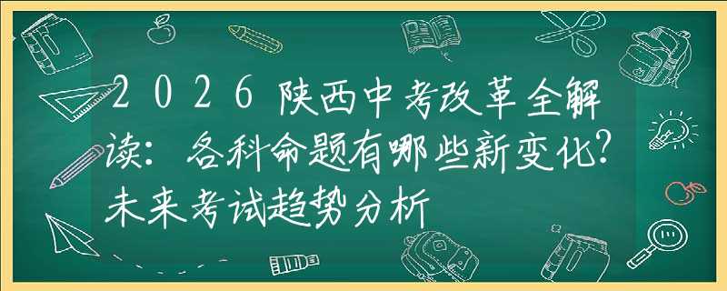 2026陕西中考改革全解读：各科命题有哪些新变化？未来考试趋势分析