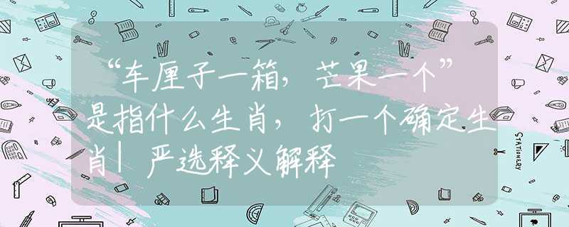 “车厘子一箱，芒果一个”是指什么生肖，打一个确定生肖|严选释义解释