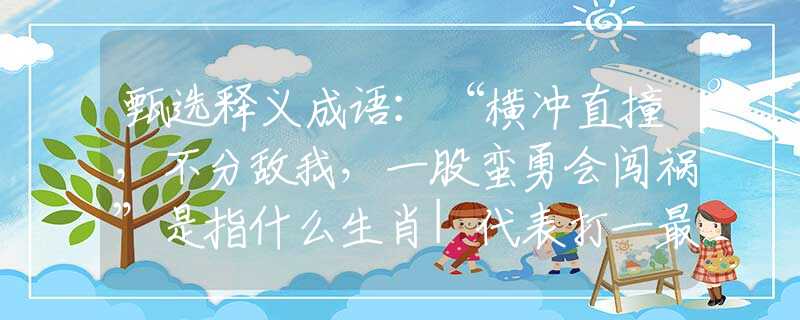 甄选释义成语：“横冲直撞，不分敌我，一股蛮勇会闯祸”是指什么生肖|代表打一最佳准确哪个生肖|猜解一词语溯源释义