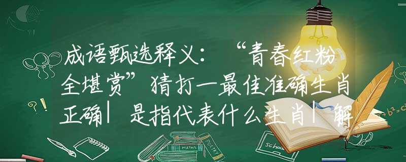 成语甄选释义：“青春红粉全堪赏”猜打一最佳准确生肖正确|是指代表什么生肖|解一释义谜底分析解释