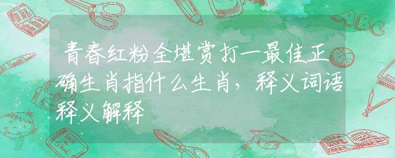 青春红粉全堪赏打一最佳正确生肖指什么生肖，释义词语释义解释