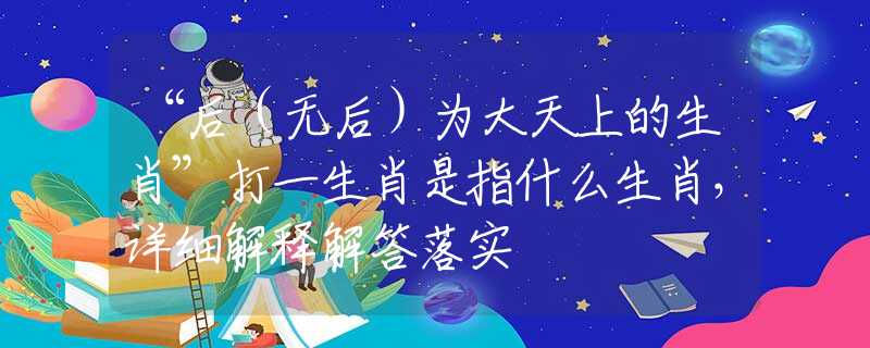 “后（无后）为大天上的生肖”打一生肖是指什么生肖，详细解释解答落实