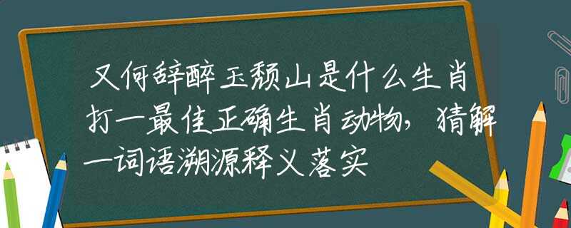 又何辞醉玉颓山是什么生肖打一最佳正确生肖动物，猜解一词语溯源释义落实