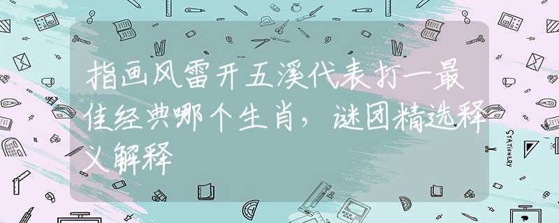 指画风雷开五溪代表打一最佳经典哪个生肖，谜团精选释义解释
