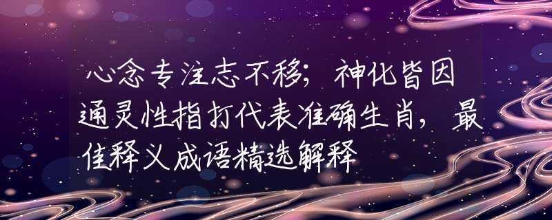 心念专注志不移；神化皆因通灵性指打代表准确生肖,最佳释义成语精选解释