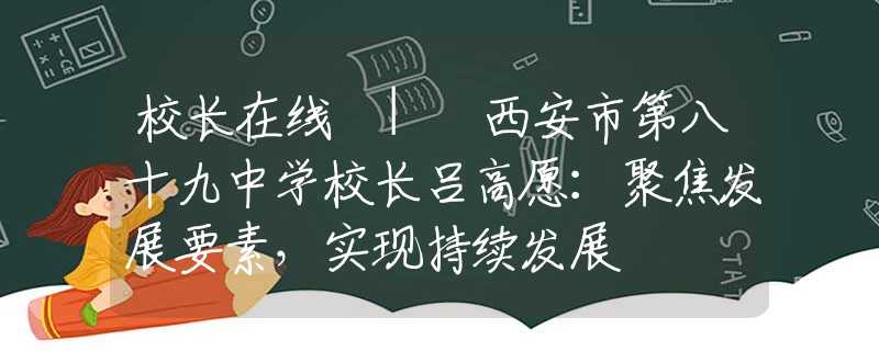 校长在线 | 西安市第八十九中学校长吕高愿：聚焦发展要素，实现持续发展