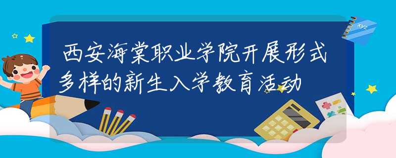 西安海棠职业学院开展形式多样的新生入学教育活动