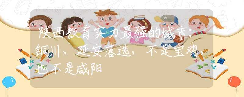 陕西教育实力最强的城市：铜川、延安落选，不是宝鸡，也不是咸阳