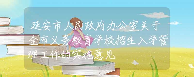 延安市人民政府办公室关于全市义务教育学校招生入学管理工作的实施意见