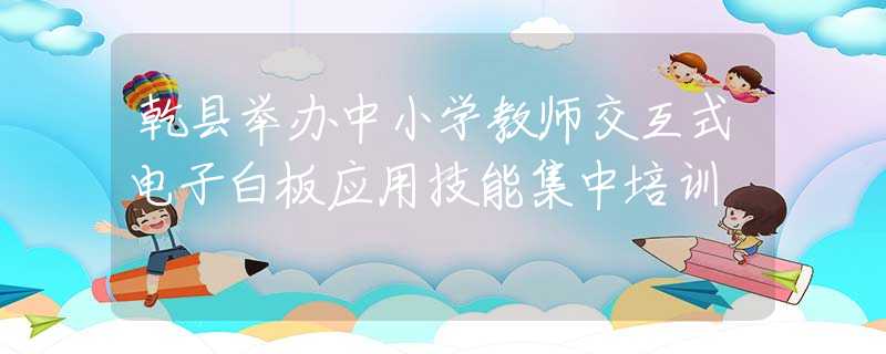 乾县举办中小学教师交互式电子白板应用技能集中培训