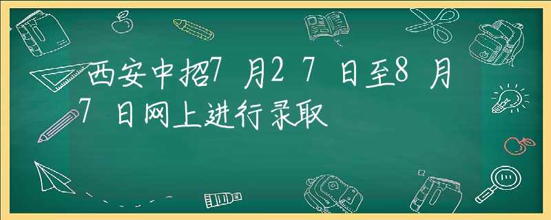 西安中招7月27日至8月7日网上进行录取