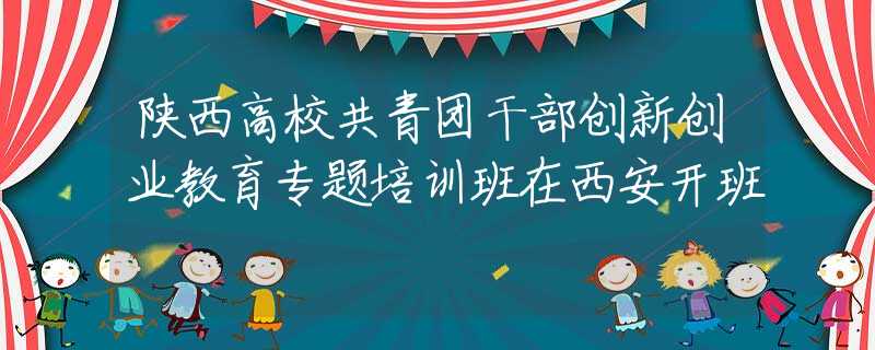 陕西高校共青团干部创新创业教育专题培训班在西安开班