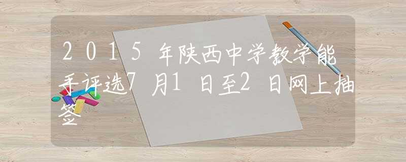 2015年陕西中学教学能手评选7月1日至2日网上抽签