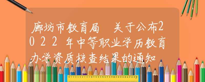 廊坊市教育局 关于公布2022年中等职业学历教育 办学资质核查结果的通知