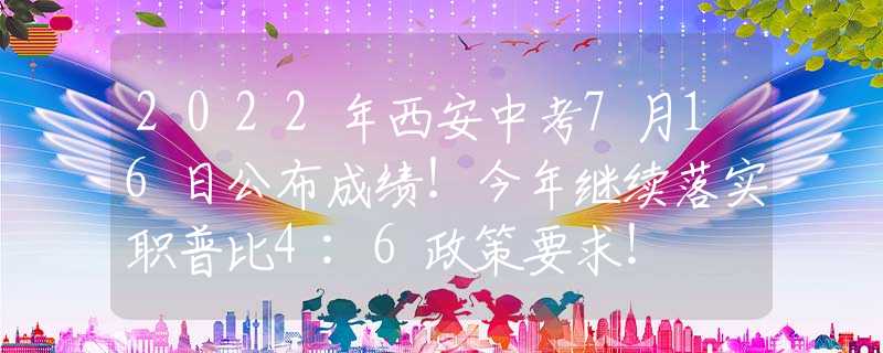 2022年西安中考7月16日公布成绩！今年继续落实职普比4:6政策要求！