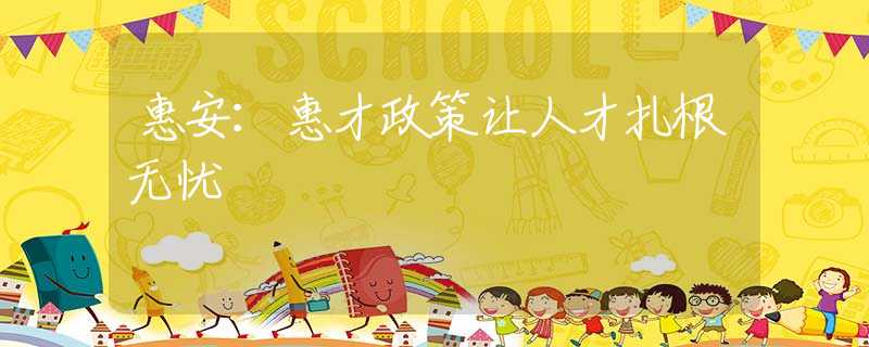 惠安：惠才政策让人才扎根无忧