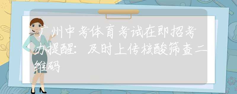 广州中考体育考试在即招考办提醒：及时上传核酸筛查二维码