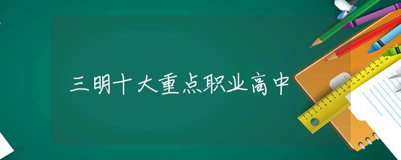 三明十大重点职业高中