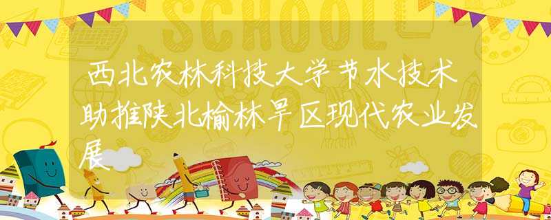 西北农林科技大学节水技术助推陕北榆林旱区现代农业发展