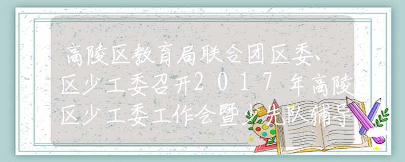 高陵区教育局联合团区委、区少工委召开2017年高陵区少工委工作会暨少先队辅导员培训会