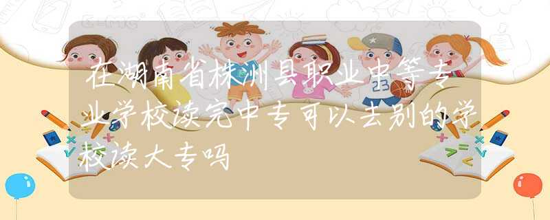 在湖南省株洲县职业中等专业学校读完中专可以去别的学校读大专吗