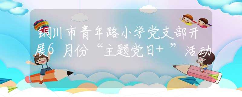 铜川市青年路小学党支部开展6月份“主题党日+”活动