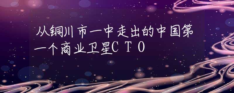 从铜川市一中走出的中国第一个商业卫星CTO