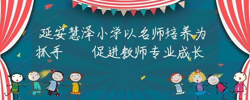 延安慧泽小学以名师培养为抓手  促进教师专业成长