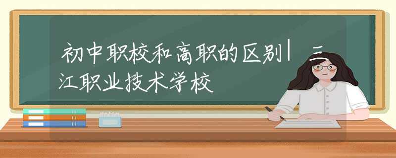 初中职校和高职的区别|三江职业技术学校