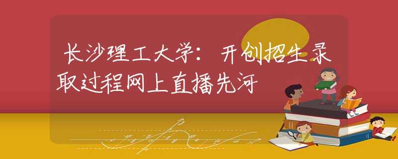 长沙理工大学：开创招生录取过程网上直播先河