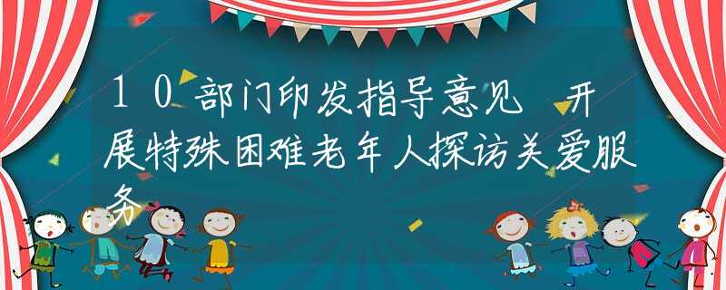 10部门印发指导意见 开展特殊困难老年人探访关爱服务