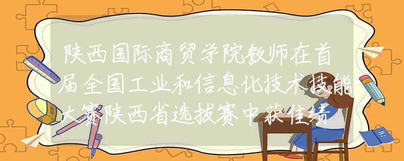 陕西国际商贸学院教师在首届全国工业和信息化技术技能大赛陕西省选拔赛中获佳绩