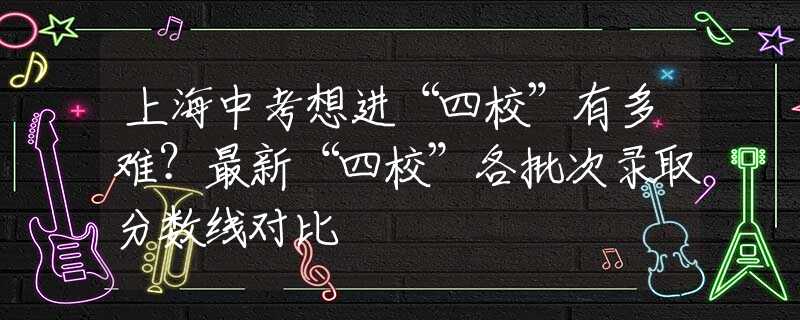 上海中考想进“四校”有多难？最新“四校”各批次录取分数线对比