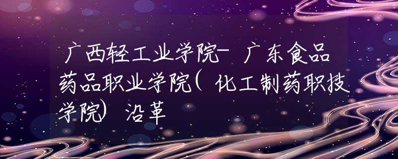 广西轻工业学院-广东食品药品职业学院(化工制药职技学院)沿革