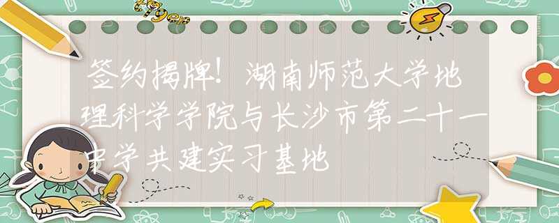 签约揭牌！湖南师范大学地理科学学院与长沙市第二十一中学共建实习基地