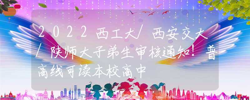 2022西工大/西安交大/陕师大子弟生审核通知！普高线可读本校高中