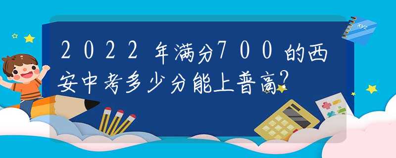 2022年满分700的西安中考多少分能上普高？
