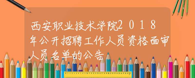 西安职业技术学院2018年公开招聘工作人员资格面审人员名单的公告