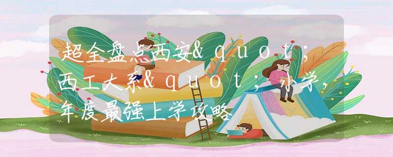 超全盘点西安"西工大系"小学，年度最强上学攻略