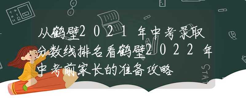从鹤壁2021年中考录取分数线排名看鹤壁2022年中考前家长的准备攻略