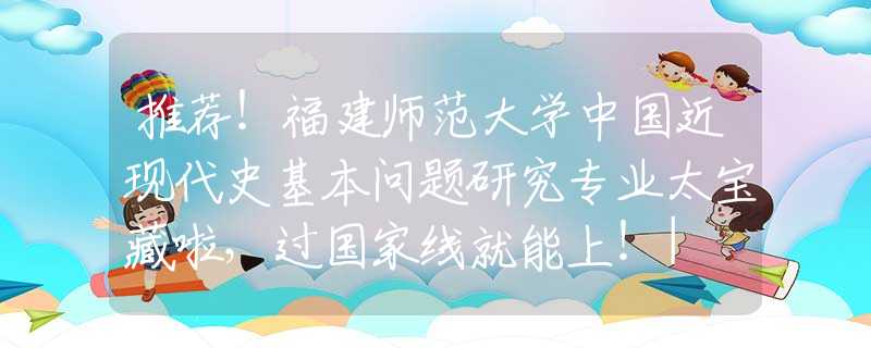 推荐！福建师范大学中国近现代史基本问题研究专业太宝藏啦，过国家线就能上！| NO.126