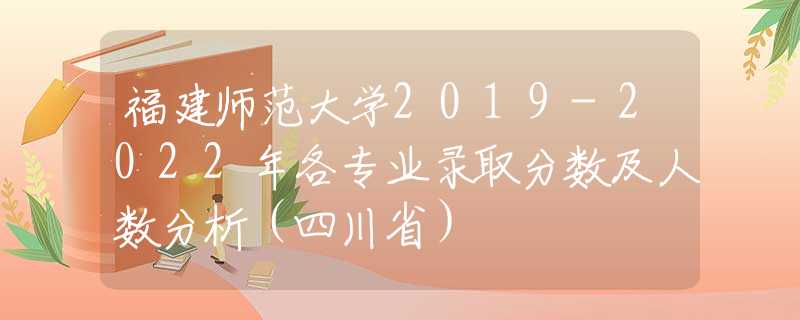 福建师范大学2019-2022年各专业录取分数及人数分析（四川省）