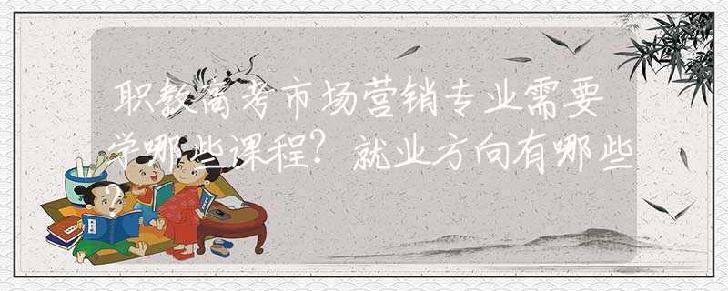 职教高考市场营销专业需要学哪些课程？就业方向有哪些？