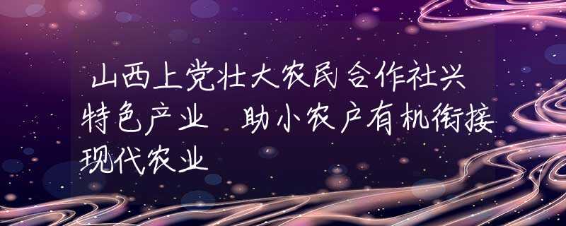 山西上党壮大农民合作社兴特色产业 助小农户有机衔接现代农业